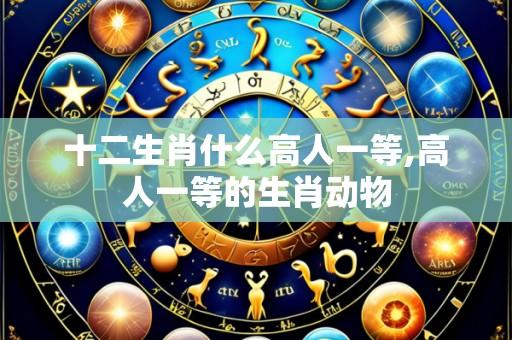 十二生肖什么高人一等,高人一等的生肖动物
