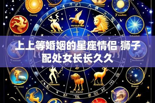 上上等婚姻的星座情侣 狮子配处女长长久久