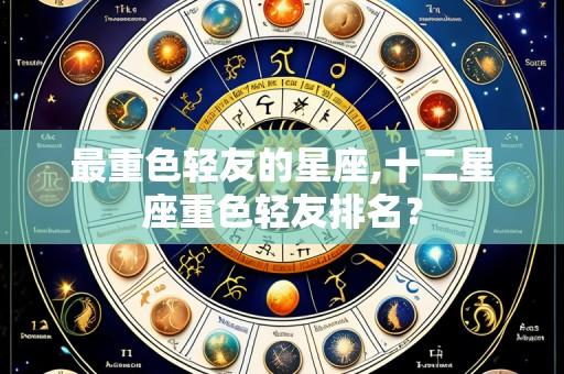 最重色轻友的星座,十二星座重色轻友排名?