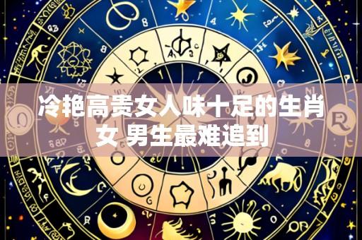 冷艳高贵女人味十足的生肖女 男生最难追到
