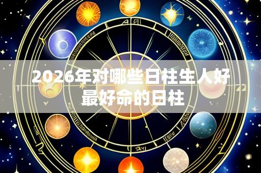 2026年对哪些日柱生人好 最好命的日柱
