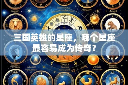 三国英雄的星座,哪个星座最容易成为传奇?