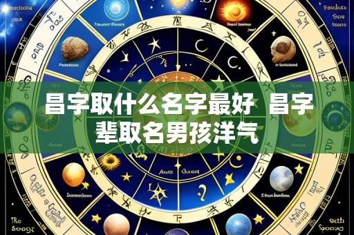 昌字取什么名字最好 昌字辈取名男孩洋气