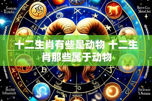 十二生肖有些是动物 十二生肖那些属于动物