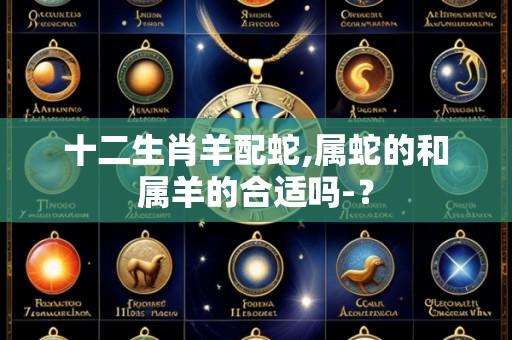 十二生肖羊配蛇,属蛇的和属羊的合适吗-?