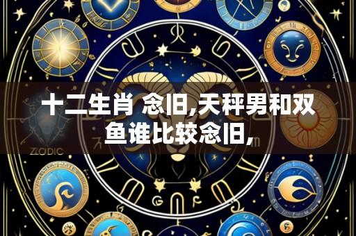 十二生肖 念旧,天秤男和双鱼谁比较念旧,