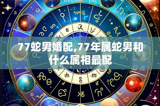 77蛇男婚配,77年属蛇男和什么属相最配