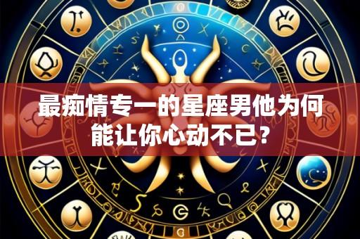 最痴情专一的星座男他为何能让你心动不已?