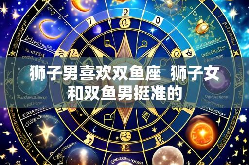 狮子男喜欢双鱼座 狮子女和双鱼男挺准的