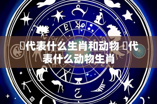 陥代表什么生肖和动物 洉代表什么动物生肖