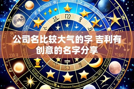 公司名比较大气的字 吉利有创意的名字分享