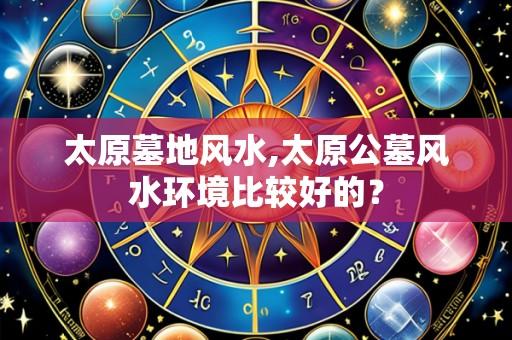 太原墓地风水,太原公墓风水环境比较好的?