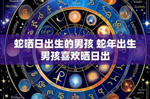 蛇晒日出生的男孩 蛇年出生男孩喜欢晒日出