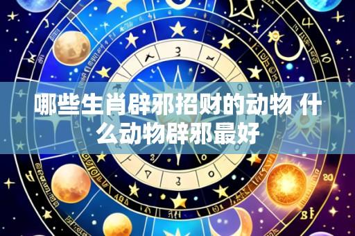 哪些生肖辟邪招财的动物 什么动物辟邪最好