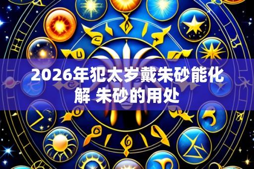 2026年犯太岁戴朱砂能化解 朱砂的用处