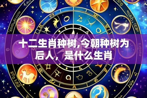 十二生肖种树,今朝种树为后人,是什么生肖
