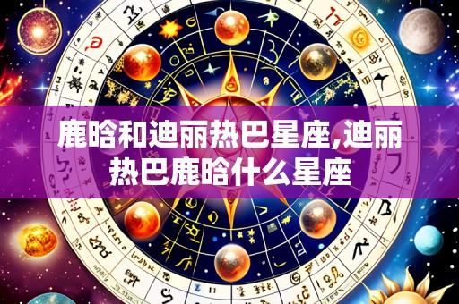 鹿晗和迪丽热巴星座,迪丽热巴鹿晗什么星座
