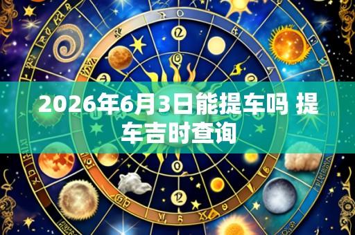 2026年6月3日能提车吗 提车吉时查询