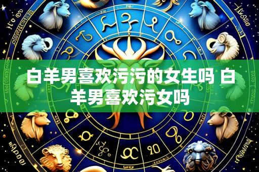 白羊男喜欢污污的女生吗 白羊男喜欢污女吗