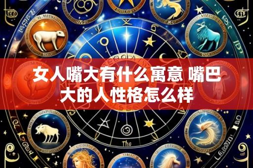 女人嘴大有什么寓意 嘴巴大的人性格怎么样