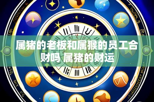 属猪的老板和属猴的员工合财吗 属猪的财运