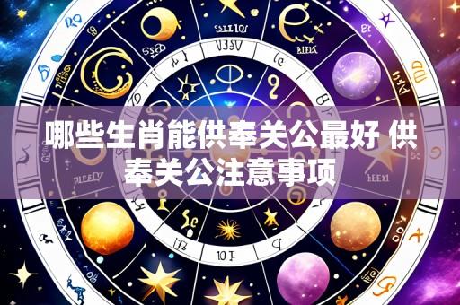 哪些生肖能供奉关公最好 供奉关公注意事项
