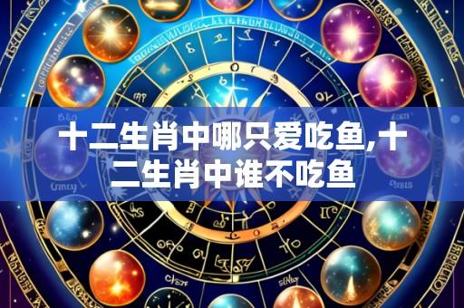 十二生肖中哪只爱吃鱼,十二生肖中谁不吃鱼