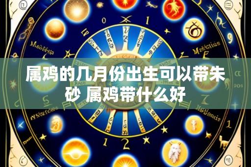 属鸡的几月份出生可以带朱砂 属鸡带什么好