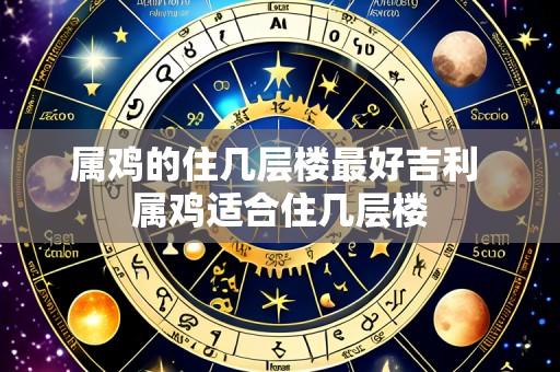 属鸡的住几层楼最好吉利 属鸡适合住几层楼