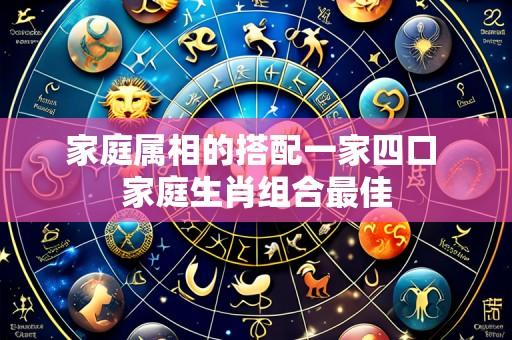 家庭属相的搭配一家四口 家庭生肖组合最佳