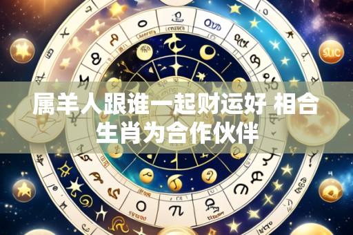 属羊人跟谁一起财运好 相合生肖为合作伙伴
