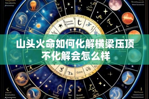 山头火命如何化解横梁压顶 不化解会怎么样