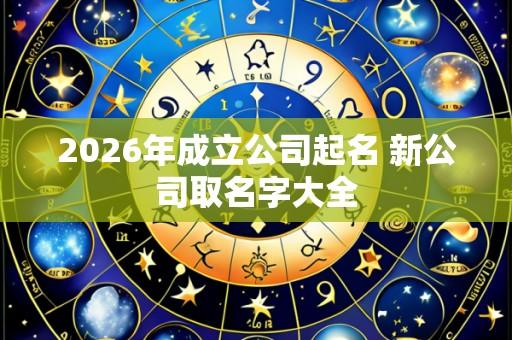 2026年成立公司起名 新公司取名字大全