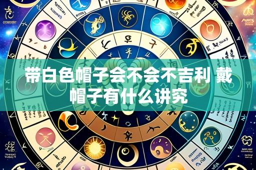 带白色帽子会不会不吉利 戴帽子有什么讲究