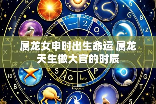 属龙女申时出生命运 属龙天生做大官的时辰