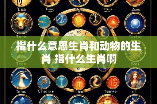 指什么意思生肖和动物的生肖 指什么生肖啊