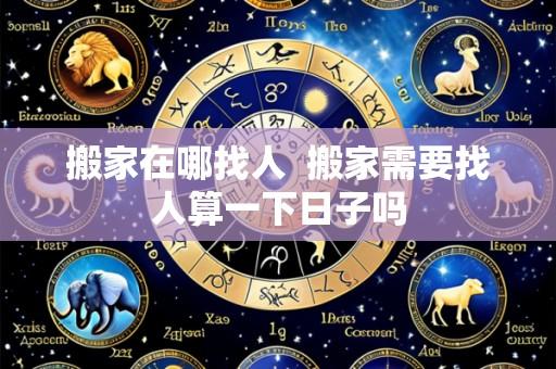搬家在哪找人 搬家需要找人算一下日子吗