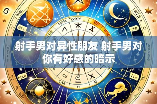 射手男对异性朋友 射手男对你有好感的暗示
