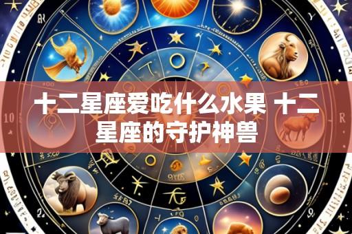 十二星座爱吃什么水果 十二星座的守护神兽