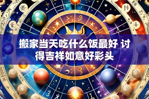搬家当天吃什么饭最好 讨得吉祥如意好彩头