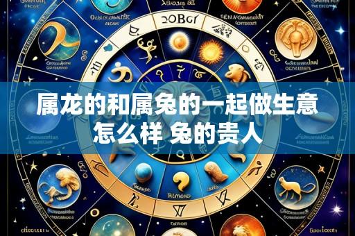 属龙的和属兔的一起做生意怎么样 兔的贵人