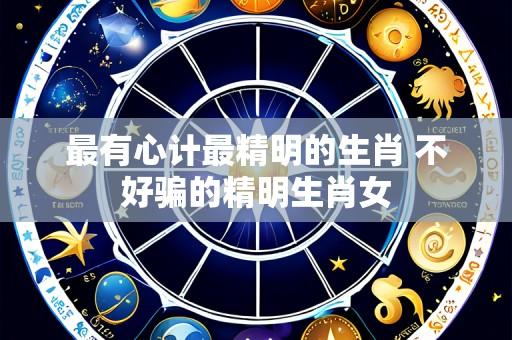最有心计最精明的生肖 不好骗的精明生肖女
