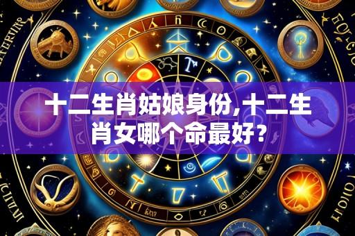 十二生肖姑娘身份,十二生肖女哪个命最好？