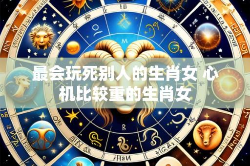 最会玩死别人的生肖女 心机比较重的生肖女