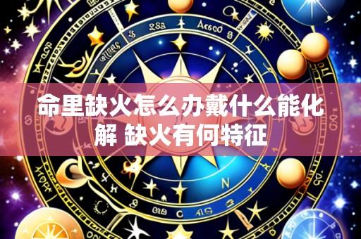 命里缺火怎么办戴什么能化解 缺火有何特征
