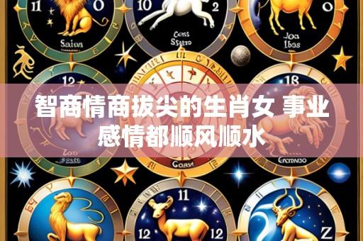 智商情商拔尖的生肖女 事业感情都顺风顺水