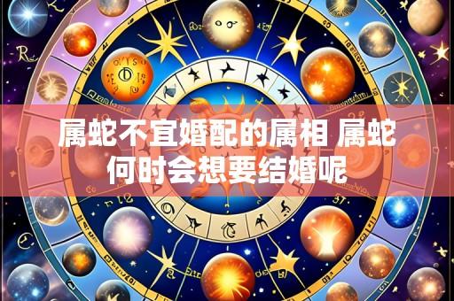 属蛇不宜婚配的属相 属蛇何时会想要结婚呢