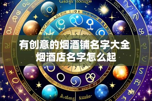 有创意的烟酒铺名字大全 烟酒店名字怎么起