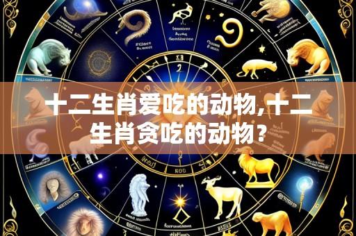 十二生肖爱吃的动物,十二生肖贪吃的动物?