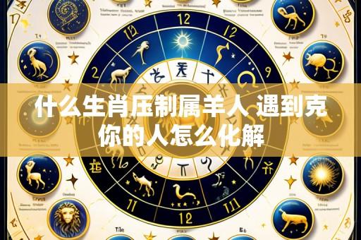 什么生肖压制属羊人 遇到克你的人怎么化解